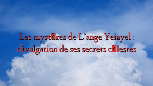 Les mystères de L’ange Yeiayel : divulgation de ses secrets célestes